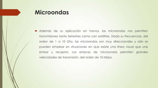 Microondas

 Además de su aplicación en hornos, las microondas nos permiten
  transmisiones tanto terrestres como con satélites. Dada su frecuencias, del
  orden de 1 a 10 Ghz, las microondas son muy direccionales y sólo se
  pueden emplear en situaciones en que existe una línea visual que une
  emisor y receptor. Los enlaces de microondas permiten grandes
  velocidades de transmisión, del orden de 10 Mbps.
 