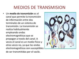 MEDIOS DE TRANSMISION
• Un medio de transmisión es el
canal que permite la transmisión
de información entre dos
terminales de un sistema de
transmisión. La transmisión se
realiza habitualmente
empleando ondas
electromagnéticas que se
propagan a través del canal. A
veces el canal es un medio físico y
otras veces no, ya que las ondas
electromagnéticas son susceptibles
de ser transmitidas por el vacío.
 