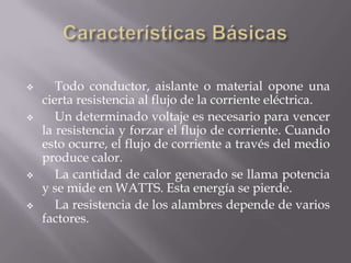       Todo conductor, aislante o material opone una
    cierta resistencia al flujo de la corriente eléctrica.
      Un determinado voltaje es necesario para vencer
    la resistencia y forzar el flujo de corriente. Cuando
    esto ocurre, el flujo de corriente a través del medio
    produce calor.
      La cantidad de calor generado se llama potencia
    y se mide en WATTS. Esta energía se pierde.
      La resistencia de los alambres depende de varios
    factores.
 
