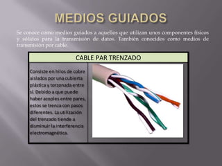 Se conoce como medios guiados a aquellos que utilizan unos componentes físicos
y sólidos para la transmisión de datos. También conocidos como medios de
transmisión por cable.

                          CABLE PAR TRENZADO
     Consiste en hilos de cobre
     aislados por una cubierta
     plástica y torzonada entre
     sí. Debido a que puede
     haber acoples entre pares,
     estos se trenza con pasos
     diferentes. La utilización
     del trenzado tiende a
     disminuir la interferencia
     electromagnética.
 