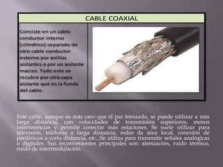 CABLE COAXIAL
 Consiste en un cable
 conductor interno
 (cilíndrico) separado de
 otro cable conductor
 externo por anillos
 aislantes o por un aislante
 macizo. Todo esto se
 recubre por otra capa
 aislante que es la funda
 del cable.




Este cable, aunque es más caro que el par trenzado, se puede utilizar a más
larga distancia, con velocidades de transmisión superiores, menos
interferencias y permite conectar más estaciones. Se suele utilizar para
televisión, telefonía a larga distancia, redes de área local, conexión de
periféricos a corta distancia, etc...Se utiliza para transmitir señales analógicas
o digitales. Sus inconvenientes principales son: atenuación, ruido térmico,
ruido de intermodulación.
 