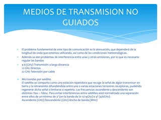 El problema fundamental de este tipo de comunicación es la atenuación, que dependerá de la
longitud de onda que estemos utilizando, así como de las condiciones meteorológicas.
Además se dan problemas de interferencia entre unas y otras emisiones, por lo que es necesario
regular las bandas
4-6 (GHz) Transmisión a larga distancia
12 GHz Directos
22 GHz Televisión por cable
 Microondas por satélite.
El satélite se comporta como una estación repetidora que recoge la señal de algún transmisor en
tierra y la retransmite difundiéndola entre una o varias estaciones terrestres receptoras, pudiéndo
regenerar dicha señal o limitarse a repetirla. Las frecuencias ascendente y descendente son
distintas: fasc < fdesc. Para evitar interferencias entre satélites está normalizada una separación
entre ellos de un mínimo de 3º (en la banda de la 12/14Ghz) o 4º (4/6GHz).
Ascendente (GHz) Descendente (GHz) Ancho de banda (MHz)
MEDIOS DE TRANSMISION NO
GUIADOS
 
