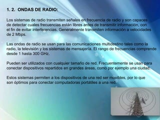 1. 2. ONDAS DE RADIO:
Los sistemas de radio transmiten señales en frecuencia de radio y son capaces
de detectar cuales frecuencias están libres antes de transmitir información, con
el fin de evitar interferencias. Generalmente transmiten información a velocidades
de 2 Mbps.
Las ondas de radio se usan para las comunicaciones multidestino tales como la
radio, la televisión y los sistemas de mensajería. El rango de frecuencias comprende
desde 1 hasta 300 GHz.
Pueden ser utilizados con cualquier tamaño de red. Frecuentemente se usan para
conectar dispositivos repartidos en grandes áreas, como por ejemplo una ciudad.
Estos sistemas permiten a los dispositivos de una red ser movibles, por lo que
son óptimos para conectar computadoras portátiles a una red.
 