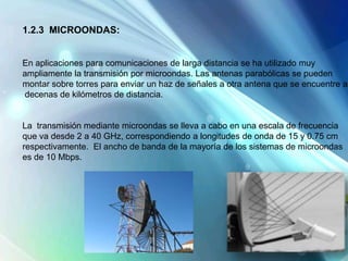 1.2.3 MICROONDAS:
En aplicaciones para comunicaciones de larga distancia se ha utilizado muy
ampliamente la transmisión por microondas. Las antenas parabólicas se pueden
montar sobre torres para enviar un haz de señales a otra antena que se encuentre a
decenas de kilómetros de distancia.
La transmisión mediante microondas se lleva a cabo en una escala de frecuencia
que va desde 2 a 40 GHz, correspondiendo a longitudes de onda de 15 y 0.75 cm
respectivamente. El ancho de banda de la mayoría de los sistemas de microondas
es de 10 Mbps.
 