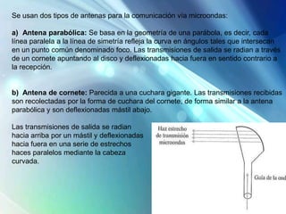 Se usan dos tipos de antenas para la comunicación vía microondas:
a) Antena parabólica: Se basa en la geometría de una parábola, es decir, cada
línea paralela a la línea de simetría refleja la curva en ángulos tales que intersecan
en un punto común denominado foco. Las transmisiones de salida se radian a través
de un cornete apuntando al disco y deflexionadas hacia fuera en sentido contrario a
la recepción.
b) Antena de cornete: Parecida a una cuchara gigante. Las transmisiones recibidas
son recolectadas por la forma de cuchara del cornete, de forma similar a la antena
parabólica y son deflexionadas mástil abajo.
Las transmisiones de salida se radian
hacia arriba por un mástil y deflexionadas
hacia fuera en una serie de estrechos
haces paralelos mediante la cabeza
curvada.
 