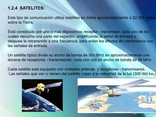 1.2.4 SATELITES:
Este tipo de comunicación utiliza satélites en órbita aproximadamente a 22,300 millas
sobre la Tierra.
Está constituido por uno o más dispositivos receptor - transmisor, cada uno de los
cuales escucha una parte del espectro, amplificando la señal de entrada y,
después la retransmite a otra frecuencia, para evitar los efectos de interferencia con
las señales de entrada.
Un satélite típico divide su ancho de banda de 500 MHz en aproximadamente una
docena de receptores - transmisores, cada uno con un ancho de banda de 36 MHz.
Cada satélite esta equipado con múltiples antenas y receptores - transmisores.
Las señales que van o vienen del satélite viajan a la velocidad de la luz (300 000 km./
 