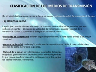 Su principal clasificación se da por la forma en la que conducen la señal. Se encuentran 2 formas:
• A) MEDIOS GUIADOS:
La principal característica es el manejo de la ausencia de ruidos o interferencias, por eso
se tiene en cuenta: - El manejo de velocidad de transmisión, alcance y calidad de la
transmisión. Guían o conducen la energía en su interior, como:
•Velocidad de transmisión: difieren según el tipo de cable, la fibra óptica siendo la de mayor
velocidad.
•Alcance de la señal: dada según la atenuación que sufre en el cable. A mayor distancia a
recorrer del cable mayor será la perdida.
•Calidad de la señal: se ve limitada por los efectos del campo
magnético generado en el cable (inducción electromagnética);
lo que genera interferencia en los cables próximos, los cables,
los cables coaxiales, fibra óptica.
CLASIFICACIÓN DE LOS MEDIOS DE TRANSMISIÓN
 
