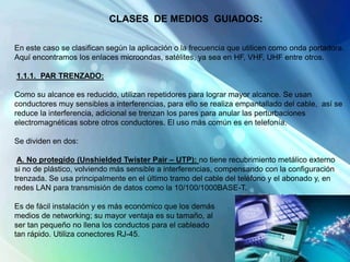 CLASES DE MEDIOS GUIADOS:
En este caso se clasifican según la aplicación o la frecuencia que utilicen como onda portadora.
Aquí encontramos los enlaces microondas, satélites, ya sea en HF, VHF, UHF entre otros.
1.1.1. PAR TRENZADO:
Como su alcance es reducido, utilizan repetidores para lograr mayor alcance. Se usan
conductores muy sensibles a interferencias, para ello se realiza empantallado del cable, así se
reduce la interferencia, adicional se trenzan los pares para anular las perturbaciones
electromagnéticas sobre otros conductores. El uso más común es en telefonía.
Se dividen en dos:
A. No protegido (Unshielded Twister Pair – UTP): no tiene recubrimiento metálico externo
si no de plástico, volviendo más sensible a interferencias, compensando con la configuración
trenzada. Se usa principalmente en el último tramo del cable del teléfono y el abonado y, en
redes LAN para transmisión de datos como la 10/100/1000BASE-T.
Es de fácil instalación y es más económico que los demás
medios de networking; su mayor ventaja es su tamaño, al
ser tan pequeño no llena los conductos para el cableado
tan rápido. Utiliza conectores RJ-45.
 