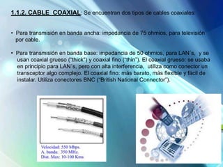 1.1.2. CABLE COAXIAL: Se encuentran dos tipos de cables coaxiales:
• Para transmisión en banda ancha: impedancia de 75 ohmios, para televisión
por cable.
• Para transmisión en banda base: impedancia de 50 ohmios, para LAN´s, y se
usan coaxial grueso (“thick") y coaxial fino (“thin”). El coaxial grueso: se usaba
en principio para LAN´s, pero con alta interferencia, utiliza como conector un
transceptor algo complejo. El coaxial fino: más barato, más flexible y fácil de
instalar. Utiliza conectores BNC (“British National Connector”).
 