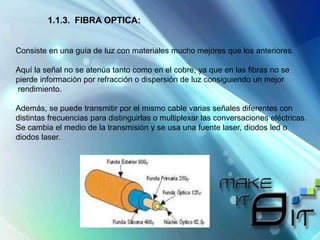 1.1.3. FIBRA OPTICA:
Consiste en una guía de luz con materiales mucho mejores que los anteriores.
Aquí la señal no se atenúa tanto como en el cobre, ya que en las fibras no se
pierde información por refracción o dispersión de luz consiguiendo un mejor
rendimiento.
Además, se puede transmitir por el mismo cable varias señales diferentes con
distintas frecuencias para distinguirlas o multiplexar las conversaciones eléctricas.
Se cambia el medio de la transmisión y se usa una fuente laser, diodos led o
diodos laser.
 
