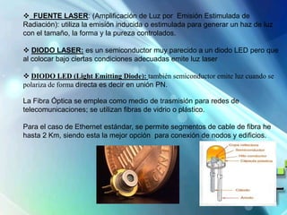  FUENTE LASER: (Amplificación de Luz por Emisión Estimulada de
Radiación): utiliza la emisión inducida o estimulada para generar un haz de luz
con el tamaño, la forma y la pureza controlados.
 DIODO LASER: es un semiconductor muy parecido a un diodo LED pero que
al colocar bajo ciertas condiciones adecuadas emite luz laser
 DIODO LED (Light Emitting Diode): también semiconductor emite luz cuando se
polariza de forma directa es decir en unión PN.
La Fibra Óptica se emplea como medio de trasmisión para redes de
telecomunicaciones; se utilizan fibras de vidrio o plástico.
Para el caso de Ethernet estándar, se permite segmentos de cable de fibra he
hasta 2 Km, siendo esta la mejor opción para conexión de nodos y edificios.
 
