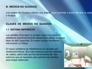 B. MEDIOS NO GUIADOS:
Los medios No Guiados Utilizan una antena para transmitir a través del aire, el vacio
o el agua.
CLASES DE MEDIOS NO GUIADOS:
1.1 SISTEMA INFRAROJO:
Las señales infrarrojas no pueden viajar muy lejos sin
debilitarse significativamente debiéndose utilizar sistemas
láser de alta capacidad. En redes locales transfieren
información a 4 Mbps.
El mayor problema de interferencia es causado por
obstáculos físicos. Son más costosos que los sistemas
de cables, sobre todo por los transmisores de alta
potencia que se requieren para generar las señales
para largas distancias.
 