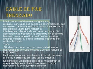 Medio de transmisión mas antiguo y muy
utilizado, consta de dos cables de cobre aislados, que
se tuercen de forma helicoidal; esta forma trenzada
del cable se utiliza para reducir la
interferencia, eléctrica de los pares cercanos. Su
aplicación mas frecuente se encuentra en el sistema
telefónico se puede utilizar tanto en transmisión
análoga y digital su ancho de banda depende del
calibre del cable.
Tipos:
 Blindado: se cubre con una maya metálica una
desventaja es su costo elevado y ventaja reduce la
tasa de error
Uniforme: cada par de cables es trenzado de forma
uniforme y se blinda con una lamina externa.
No blindado: De los tres tipos es el mas común su
mayor ventaja es su bajo costo pero su mayor
desventaja es su mayor tasa de error.
 