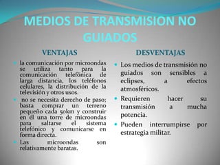 MEDIOS DE TRANSMISION NO
GUIADOS
VENTAJAS DESVENTAJAS
 la comunicación por microondas
se utiliza tanto para la
comunicación telefónica de
larga distancia, los teléfonos
celulares, la distribución de la
televisión y otros usos.
 no se necesita derecho de paso;
basta comprar un terreno
pequeño cada 50km y construir
en él una torre de microondas
para saltarse el sistema
telefónico y comunicarse en
forma directa.
 Las microondas son
relativamente baratas.
 Los medios de transmisión no
guiados son sensibles a
eclipses, a efectos
atmosféricos.
 Requieren hacer su
transmisión a mucha
potencia.
 Pueden interrumpirse por
estrategia militar.
 