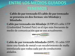 ENTRE LOS MEDIOS GUIADOS
TENEMOS:
1. Cable de par trenzado El cable de par trenzado
se presenta en dos formas: sin blindaje y
blindado.
Cable par trenzado sin blindaje (UTP):El cable UTP
(Unshielded Twisted Pair) es el tipo más frecuente de
medio de comunicación que se usa actualmente.
Cable de par trenzado blindado (STP). El cable STP
tiene una funda de metal o un recubrimiento de malla
entrelazada que rodea cada par de conductores
aislados.
 