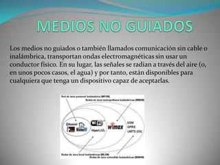 Los medios no guiados o también llamados comunicación sin cable o
inalámbrica, transportan ondas electromagnéticas sin usar un
conductor físico. En su lugar, las señales se radian a través del aire (o,
en unos pocos casos, el agua) y por tanto, están disponibles para
cualquiera que tenga un dispositivo capaz de aceptarlas.
 