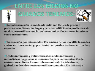 Radiotransmisión Las ondas de radio son fáciles de generar,
pueden viajar distancias largas y penetrar edificios sin problemas, de
modo que se utilizan mucho en la comunicación, tanto en interiores
como en exteriores.
Transmisión por microondas. Por encima de los 100 MHz las ondas
viajan en línea recta y, por tanto, se pueden enfocar en un haz
estrecho.
Ondas infrarrojas y milimétricas Las ondas infrarrojas y
milimétricas no guiadas se usan mucho para la comunicación de
corto alcance. Todos los controles remotos de los televisores,
grabadoras de video y estéreos utilizan comunicación infrarroja.
 