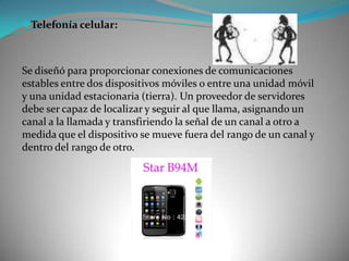 Telefonía celular:
Se diseñó para proporcionar conexiones de comunicaciones
estables entre dos dispositivos móviles o entre una unidad móvil
y una unidad estacionaria (tierra). Un proveedor de servidores
debe ser capaz de localizar y seguir al que llama, asignando un
canal a la llamada y transfiriendo la señal de un canal a otro a
medida que el dispositivo se mueve fuera del rango de un canal y
dentro del rango de otro.
 