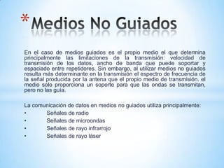 En el caso de medios guiados es el propio medio el que determina
principalmente las limitaciones de la transmisión: velocidad de
transmisión de los datos, ancho de banda que puede soportar y
espaciado entre repetidores. Sin embargo, al utilizar medios no guiados
resulta más determinante en la transmisión el espectro de frecuencia de
la señal producida por la antena que el propio medio de transmisión. el
medio solo proporciona un soporte para que las ondas se transmitan,
pero no las guía.
La comunicación de datos en medios no guiados utiliza principalmente:
• Señales de radio
• Señales de microondas
• Señales de rayo infrarrojo
• Señales de rayo láser
*
 