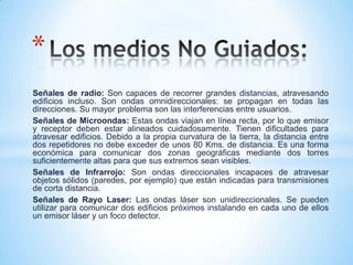 Señales de radio: Son capaces de recorrer grandes distancias, atravesando
edificios incluso. Son ondas omnidireccionales: se propagan en todas las
direcciones. Su mayor problema son las interferencias entre usuarios.
Señales de Microondas: Estas ondas viajan en línea recta, por lo que emisor
y receptor deben estar alineados cuidadosamente. Tienen dificultades para
atravesar edificios. Debido a la propia curvatura de la tierra, la distancia entre
dos repetidores no debe exceder de unos 80 Kms. de distancia. Es una forma
económica para comunicar dos zonas geográficas mediante dos torres
suficientemente altas para que sus extremos sean visibles.
Señales de Infrarrojo: Son ondas direccionales incapaces de atravesar
objetos sólidos (paredes, por ejemplo) que están indicadas para transmisiones
de corta distancia.
Señales de Rayo Laser: Las ondas láser son unidireccionales. Se pueden
utilizar para comunicar dos edificios próximos instalando en cada uno de ellos
un emisor láser y un foco detector.
*
 