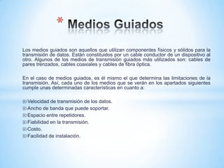 Los medios guiados son aquellos que utilizan componentes físicos y sólidos para la
transmisión de datos. Están constituidos por un cable conductor de un dispositivo al
otro. Algunos de los medios de transmisión guiados más utilizados son: cables de
pares trenzados, cables coaxiales y cables de fibra óptica.
En el caso de medios guiados, es él mismo el que determina las limitaciones de la
transmisión. Así, cada uno de los medios que se verán en los apartados siguientes
cumple unas determinadas características en cuanto a:
⌦Velocidad de transmisión de los datos.
⌦Ancho de banda que puede soportar.
⌦Espacio entre repetidores.
⌦Fiabilidad en la transmisión.
⌦Costo.
⌦Facilidad de instalación.
*
 