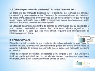 1.2 Cable de par trenzado blindado (STP: Shield Twiested Pair)
El cable de par trenzado blindado (STP) combina las técnicas de blindaje,
cancelación y trenzado de cables. Tiene una funda de metal o un recubrimiento
de malla entrelazada que envuelve cada par de hilos aislados; lo que hace que
tenga mayor protección que el UTP, protegiéndolo contra interferencias y ruido
eléctrico, haciendo que sea difícil de instalar.
Es utilizado generalmente dentro de centros de informática por su capacidad y
sus buenas características contra las radiaciones electromagnéticas. La
pantalla del STP, para que sea más eficaz, requiere una configuración de
interconexión con tierra.
2. CABLE COAXIAL
El cable coaxial consiste de un conductor de cobre rodeado de una capa de
aislante flexible. El conductor central también puede ser hecho de un cable de
aluminio cubierto de estaño que permite que el cable sea fabricado de forma
económica.
Para su conexión se utilizan conectores BNC simples y en T. En una red al
final del cable principal de red se deben instalar resistencias especiales,
resistores, para evitar la reflexión de las ondas de señal.
 
