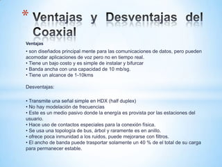 Ventajas
• son diseñados principal mente para las comunicaciones de datos, pero pueden
acomodar aplicaciones de voz pero no en tiempo real.
• Tiene un bajo costo y es simple de instalar y bifurcar
• Banda ancha con una capacidad de 10 mb/sg.
• Tiene un alcance de 1-10kms
Desventajas:
• Transmite una señal simple en HDX (half duplex)
• No hay modelación de frecuencias
• Este es un medio pasivo donde la energía es provista por las estaciones del
usuario.
• Hace uso de contactos especiales para la conexión física.
• Se usa una topología de bus, árbol y raramente es en anillo.
• ofrece poca inmunidad a los ruidos, puede mejorarse con filtros.
• El ancho de banda puede trasportar solamente un 40 % de el total de su carga
para permanecer estable.
*
 