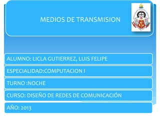 ALUMNO: LICLA GUTIERREZ, LUIS FELIPE
ESPECIALIDAD:COMPUTACION I
TURNO :NOCHE
CURSO: DISEÑO DE REDES DE COMUNICACIÓN
AÑO: 2013
MEDIOS DE TRANSMISION
 