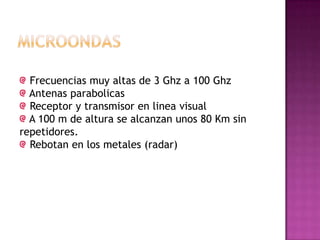Frecuencias muy altas de 3 Ghz a 100 Ghz
Antenas parabolicas
Receptor y transmisor en linea visual
A 100 m de altura se alcanzan unos 80 Km sin
repetidores.
Rebotan en los metales (radar)
