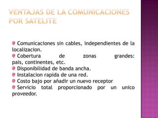 Comunicaciones sin cables, independientes de la
localizacion.
Cobertura de zonas grandes:
pais, continentes, etc.
Disponibilidad de banda ancha.
Instalacion rapida de una red.
Costo bajo por añadir un nuevo receptor
Servicio total proporcionado por un unico
proveedor.