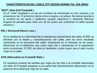 CARACTERISTICAS DEL CABLE UTP (SEGÚN NORMA TIA / EIA 568/A)
NEXT ( Near End Crosstalk )
Es el "ruido" acoplado a un par por el efecto de transmisión en otro cercano y se
presenta en los 10 primeros metros entre el equipo y el enlace. Se reduce gracias a
la simetría de los pares y dieléctrico (acople capacitivo) y utilizando diferente
longitud de pareado para cada uno de los pares que conforman el cable (acople
inductivo ).
SRL ( Structural Return Loss )
Es la medida de la uniformidad de la impedancia característica del cable. El SRL es
afectado por el diseño y manufacturación del cable, esto da como resultado
variaciones en la estructura del cable: variaciones en el trenzado de los pares,
diferencias en el dieléctrico que cubre cada hilo y variaciones en la separación
entre conductores. El SRL se mide en decibeles y entre mayor sea el valor mucho
mejor es el cable.
ACR (Attenuation to Crosstalk Ratio )
Es necesario analizar las señales que viajan por los hilos y el crosstalk relacionado
con ellas. El Crosstalk acoplado a una señal esta estrechamente relacionado con la
potencia de la señal que viaja por el cable.
 