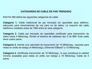 CATEGORÍAS DE CABLE DE PAR TRENZADO
EIA/TIA 568 define las siguientes categorías de cable:
Categoría 1. Cable tradicional de par trenzado sin apantallar para teléfono,
adecuado para transmisiones de voz pero no de datos. La mayoría del cable
telefónico instalado antes de 1983 entra en esta categoría.
Categoría 2. Cable par trenzado sin apantallar certificado para transmisión de
datos hasta 4 Mbits/seg. Similar al sistema de cableado tipo 3 de IBM. Este cable
tiene cuatro pares.
Categoría 3. Admite una velocidad de transmisión de 10 Mbits/seg., requisito para
redes en anillo de testigo (4 Mbíts/seg) y Ethernet lOBaseT a 10 Mbits/seg.
Categoría 4. Certificada transmisión de 16 Mbits/seg., lo que constituye la calidad
mínima aceptable para redes en anillo con testigo a 16 Mbits/seg. Cable de 4
pares.
 