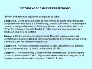 CATEGORÍAS DE CABLE DE PAR TRENZADO
EIA/TIA 568 define las siguientes categorías de cable:
Categoría 5. Define cable de cobre de 100 ohmios de cuatro pares trenzados,
que puede transmitir datos a 100 Mbits/seg,. Lo que constituye un requisito para
nuevas tecnologías basadas en Ethernet y el modo de transmisión asíncrona
(ATM, Asynchronous Transfer Mode). El cable tiene una baja capacitancia y
exhibe un bajo nivel de diafonía
Categoría 5E. Es una categoría 5 mejorada. Minimiza la atenuación y las
interferencias. Esta categoría no tiene estandarizadas las normas aunque si esta
diferenciada por los diferentes organismos.
Categoría 6. No esta estandarizada aunque ya esta utilizándose. Se definiran
sus características para un ancho de banda de 250 Mhz.
Categoría 7. No esta definida y mucho menos estandarizada. Se definirá para
un ancho de banda de 600 Mhz. El gran inconveniente de esta categoría es el
tipo de conector seleccionado que es un RJ-45 de 1 pines.
 