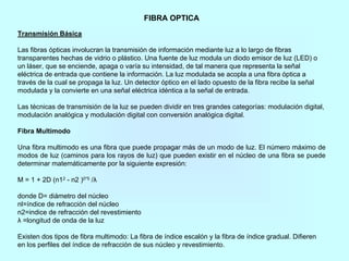 FIBRA OPTICA
Transmisión Básica
Las fibras ópticas involucran la transmisión de información mediante luz a lo largo de fibras
transparentes hechas de vidrio o plástico. Una fuente de luz modula un diodo emisor de luz (LED) o
un láser, que se enciende, apaga o varía su intensidad, de tal manera que representa la señal
eléctrica de entrada que contiene la información. La luz modulada se acopla a una fibra óptica a
través de la cual se propaga la luz. Un detector óptico en el lado opuesto de la fibra recibe la señal
modulada y la convierte en una señal eléctrica idéntica a la señal de entrada.
Las técnicas de transmisión de la luz se pueden dividir en tres grandes categorías: modulación digital,
modulación analógica y modulación digital con conversión analógica digital.
Fibra Multimodo
Una fibra multimodo es una fibra que puede propagar más de un modo de luz. El número máximo de
modos de luz (caminos para los rayos de luz) que pueden existir en el núcleo de una fibra se puede
determinar matemáticamente por la siguiente expresión:
M = 1 + 2D (n12 - n2 )0*5 /λ
donde D= diámetro del núcleo
nl=índice de refracción del núcleo
n2=indice de refracción del revestimiento
λ =longitud de onda de la luz
Existen dos tipos de fibra multimodo: La fibra de índice escalón y la fibra de índice gradual. Difieren
en los perfiles del índice de refracción de sus núcleo y revestimiento.
 
