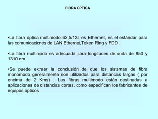 FIBRA OPTICA
•La fibra óptica multimodo 62,5/125 es Ethernet, es el estándar para
las comunicaciones de LAN Ethernet,Token Ring y FDDI.
•La fibra multimodo es adecuada para longitudes de onda de 850 y
1310 nm.
•Se puede extraer la conclusión de que los sistemas de fibra
monomodo generalmente son utilizados para distancias largas ( por
encima de 2 Kms) . Las fibras multimodo están destinadas a
aplicaciones de distancias cortas, como especifican los fabricantes de
equipos ópticos.
 