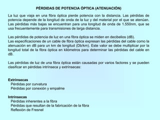 PÉRDIDAS DE POTENCIA ÓPTICA (ATENUACIÓN)
La luz que viaja en una fibra óptica pierde potencia con la distancia. Las pérdidas de
potencia depende de la longitud de onda de la luz y del material por el que se atenúan.
Las pérdidas más bajas se encuentran para una longitud de onda de 1.550nm, que se
usa frecuentemente para transmisiones de larga distancia.
Las pérdidas de potencia de luz en una fibra óptica se miden en decibelios (dB).
Las especificaciones de un cable de fibra óptica expresan las pérdidas del cable como la
atenuación en dB para un km de longitud (Db/km). Este valor se debe multiplicar por la
longitud total de la fibra óptica en kilómetros para determinar las pérdidas del cable en
dB.
Las pérdidas de luz de una fibra óptica están causadas por varios factores y se pueden
clasificar en pérdidas intrínseca y extrínsecas:
Extrínsecas
Pérdidas por curvatura
Pérdidas por conexión y empalme
Intrínsecas
Pérdidas inherentes a la fibra
Pérdidas que resultan de la fabricación de la fibra
Reflexión de Fresnel
 