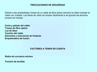PRECAUCIONES DE SEGURIDAD
Debido a las propiedades vítreas de un cable de fibra óptica siempre se debe manejar el
cable con cuidado. Las fibras de vidrio se rompen fácilmente si se ignoran las técnicas
propias de manejo.
Corte y pelado del cable
Trozos de fibra óptica
Luz de láser
Tensión del cable
Solventes y soluciones de limpieza
Empalmadora de fusión
FACTORES A TENER EN CUENTA
Radio de curvatura mínimo
Tensión de tendido
 