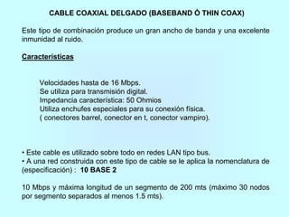 CABLE COAXIAL DELGADO (BASEBAND Ó THIN COAX)
Este tipo de combinación produce un gran ancho de banda y una excelente
inmunidad al ruido.
Características
Velocidades hasta de 16 Mbps.
Se utiliza para transmisión digital.
Impedancia característica: 50 Ohmios
Utiliza enchufes especiales para su conexión física.
( conectores barrel, conector en t, conector vampiro).
• Este cable es utilizado sobre todo en redes LAN tipo bus.
• A una red construida con este tipo de cable se le aplica la nomenclatura de
(especificación) : 10 BASE 2
10 Mbps y máxima longitud de un segmento de 200 mts (máximo 30 nodos
por segmento separados al menos 1.5 mts).
 