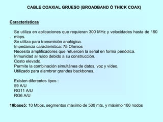 CABLE COAXIAL GRUESO (BROADBAND Ó THICK COAX)
Características
Se utiliza en aplicaciones que requieran 300 MHz y velocidades hasta de 150
. mbps.
Se utiliza para transmisión analógica.
Impedancia característica: 75 Ohmios
Necesita amplificadores que refuercen la señal en forma periódica.
Inmunidad al ruido debido a su construcción.
Costo elevado.
Permite la combinación simultánea de datos, voz y vídeo.
Utilizado para alambrar grandes backbones.
Existen diferentes tipos :
59 A/U
RG11 A/U
RG6 A/U
10base5: 10 Mbps, segmentos máximo de 500 mts, y máximo 100 nodos
 