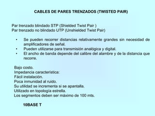 CABLES DE PARES TRENZADOS (TWISTED PAIR)
Par trenzado blindado STP (Shielded Twist Pair )
Par trenzado no blindado UTP (Unshielded Twist Pair)
• Se pueden recorrer distancias relativamente grandes sin necesidad de
amplificadores de señal.
• Pueden utilizarse para transmisión analógica y digital.
• El ancho de banda depende del calibre del alambre y de la distancia que
recorre.
Bajo costo.
Impedancia característica:
Fácil instalación.
Poca inmunidad al ruido.
Su utilidad se incrementa si se apantalla.
Utilizado en topología estrella.
Los segmentos deben ser máximo de 100 mts.
10BASE T
 