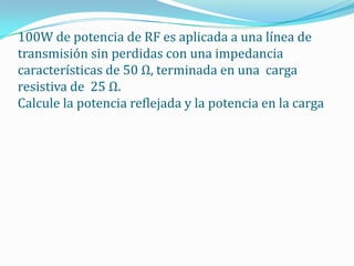 100W de potencia de RF es aplicada a una línea de
transmisión sin perdidas con una impedancia
características de 50 Ω, terminada en una carga
resistiva de 25 Ω.
Calcule la potencia reflejada y la potencia en la carga
 