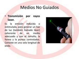 Medios No Guiados
• Transmisión por rayos
laser.
Es la emisión inducida o
estimulada, para generar un haz
de luz (también llamado láser)
coherente de un medio
adecuado y con el tamaño, la
forma y la pureza controlados.
Consiste en una sola longitud de
onda.
 