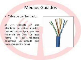 Medios Guiados
• Cable de par Trenzado:
O UTP, consiste en dos
alambres de cobre aislados,
que se trenzan igual que una
molécula de DNA. De esta
forma el par trenzado
constituye un circuito que
puede transmitir datos.
 