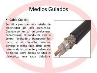Medios Guiados
• Cable Coaxial:
Se utiliza para transmitir señales de
electricidad de alta frecuencia.
Cuentan con un par de conductores
concéntricos: el conductor vivo o
central (dedicado a transportar los
datos) y el conductor exterior,
blindaje o malla (que actúa como
retorno de la corriente y referencia
de tierra). Entre ambos se sitúa el
dieléctrico, una capa aisladora.
 