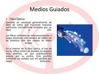 Medios Guiados
• Fibra Óptica:
Consiste un conducto generalmente de
fibra de vidrio que transmite impulsos
luminosos normalmente emitidos por un
láser o LED.
Las fibras utilizadas en telecomunicación a
largas distancias son siempre de vidrio; las
de plásticos sólo son usadas en redes
locales.
En el interior de la fibra óptica, el haz de
luz se refleja contra las paredes en ángulos
muy abiertos, así que prácticamente
avanza por su centro. Esto permite
transmitir las señales casi sin pérdida por
largas distancias..
 