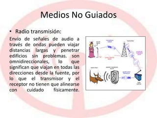 Medios No Guiados
• Radio transmisión:
Envío de señales de audio a
través de ondas pueden viajar
distancias largas y penetrar
edificios sin problemas. son
omnidireccionales, lo que
significan que viajan en todas las
direcciones desde la fuente, por
lo que el transmisor y el
receptor no tienen que alinearse
con cuidado físicamente.
 