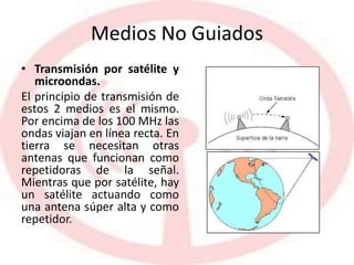 Medios No Guiados
• Transmisión por satélite y
microondas.
El principio de transmisión de
estos 2 medios es el mismo.
Por encima de los 100 MHz las
ondas viajan en línea recta. En
tierra se necesitan otras
antenas que funcionan como
repetidoras de la señal.
Mientras que por satélite, hay
un satélite actuando como
una antena súper alta y como
repetidor.
 