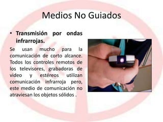 Medios No Guiados
• Transmisión por ondas
infrarrojas.
Se usan mucho para la
comunicación de corto alcance.
Todos los controles remotos de
los televisores, grabadoras de
video y estéreos utilizan
comunicación infrarroja pero,
este medio de comunicación no
atraviesan los objetos sólidos .
 