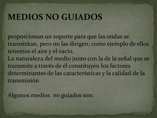 MEDIOS NO GUIADOS
proporcionan un soporte para que las ondas se
transmitan, pero no las dirigen; como ejemplo de ellos
tenemos el aire y el vacío.
La naturaleza del medio junto con la de la señal que se
transmite a través de él constituyen los factores
determinantes de las características y la calidad de la
transmisión
Algunos medios no guiados son:
 