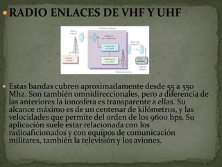 RADIO ENLACES DE VHF Y UHF
 Estas bandas cubren aproximadamente desde 55 a 550
Mhz. Son también omnidireccionales, pero a diferencia de
las anteriores la ionosfera es transparente a ellas. Su
alcance máximo es de un centenar de kilómetros, y las
velocidades que permite del orden de los 9600 bps. Su
aplicación suele estar relacionada con los
radioaficionados y con equipos de comunicación
militares, también la televisión y los aviones.
 